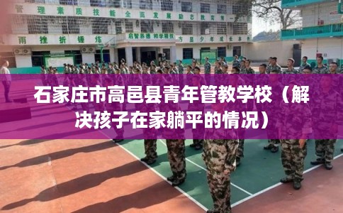 石家庄市高邑县青年管教学校（解决孩子在家躺平的情况）