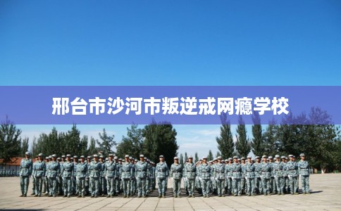 邢台市沙河市叛逆戒网瘾学校