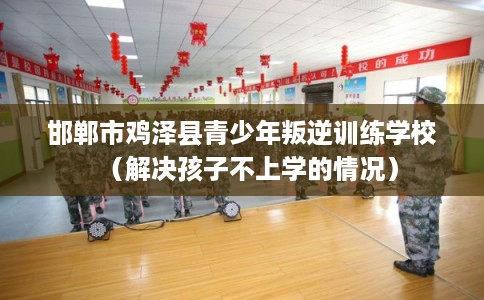邯郸市鸡泽县青少年叛逆训练学校(解决孩子不上学的情况) 邯郸市鸡泽县青少年叛逆训练学校(解决孩子不上学的情况)