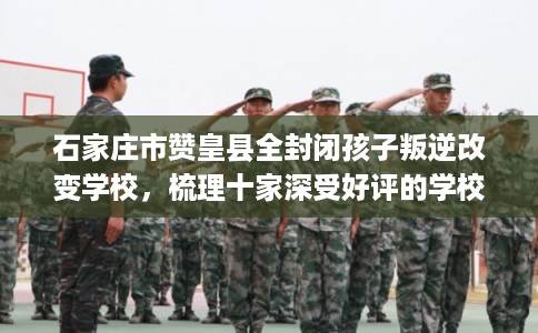 石家庄市赞皇县全封闭孩子叛逆改变学校，梳理十家深受好评的学校！