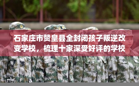 石家庄市赞皇县全封闭孩子叛逆改变学校，梳理十家深受好评的学校！