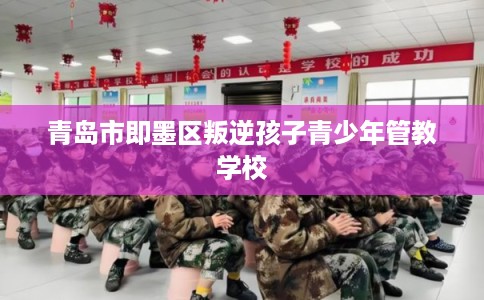 青岛市即墨区叛逆孩子青少年管教学校 青岛市即墨区叛逆孩子青少年管教学校