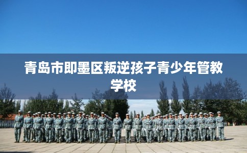 青岛市即墨区叛逆孩子青少年管教学校 青岛市即墨区叛逆孩子青少年管教学校