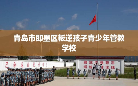 青岛市即墨区叛逆孩子青少年管教学校