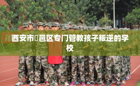 西安市鄠邑区专门管教孩子叛逆的学校