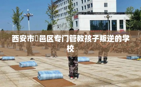 西安市鄠邑区专门管教孩子叛逆的学校