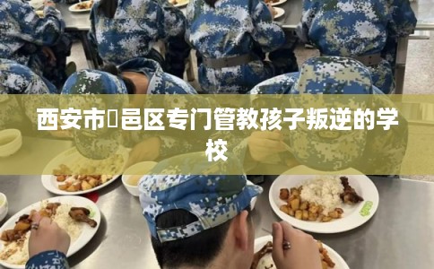 西安市鄠邑区专门管教孩子叛逆的学校