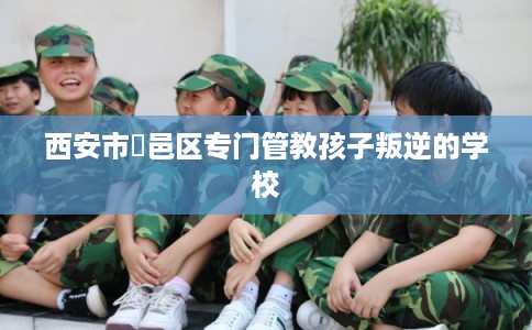 西安市鄠邑区专门管教孩子叛逆的学校