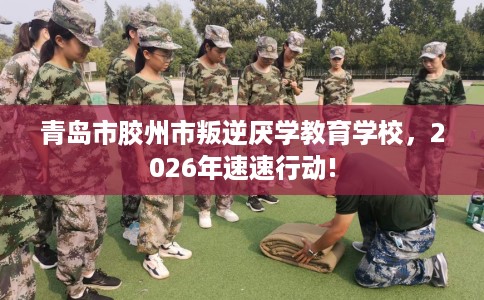 青岛市胶州市叛逆厌学教育学校，2026年速速行动!
