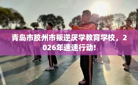 青岛市胶州市叛逆厌学教育学校，2026年速速行动!
