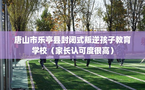 唐山市乐亭县封闭式叛逆孩子教育学校（家长认可度很高）