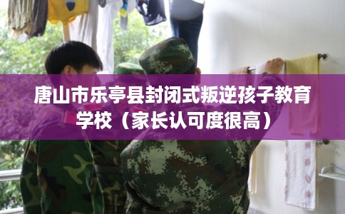 唐山市乐亭县封闭式叛逆孩子教育学校（家长认可度很高）