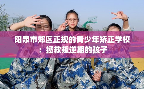 阳泉市郊区正规的青少年矫正学校：拯救叛逆期的孩子