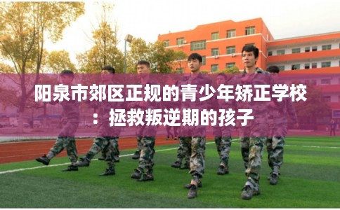 阳泉市郊区正规的青少年矫正学校：拯救叛逆期的孩子
