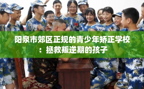 阳泉市郊区正规的青少年矫正学校：拯救叛逆期的孩子