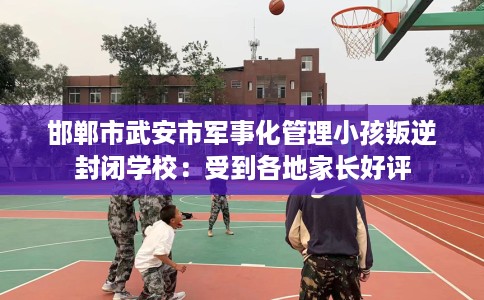 邯郸市武安市军事化管理小孩叛逆封闭学校:受到各地家长好评 邯郸市武安市军事化管理小孩叛逆封闭学校:受到各地家长好评