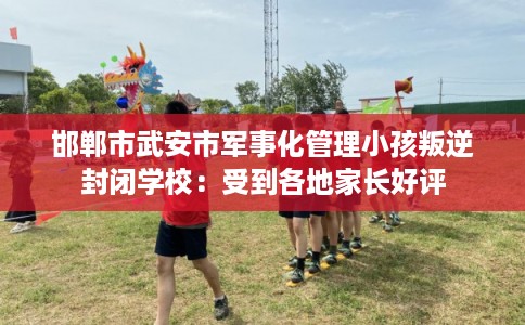 邯郸市武安市军事化管理小孩叛逆封闭学校：受到各地家长好评