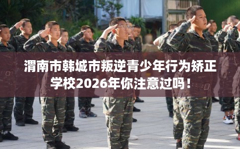 渭南市韩城市叛逆青少年行为矫正学校2026年你注意过吗！