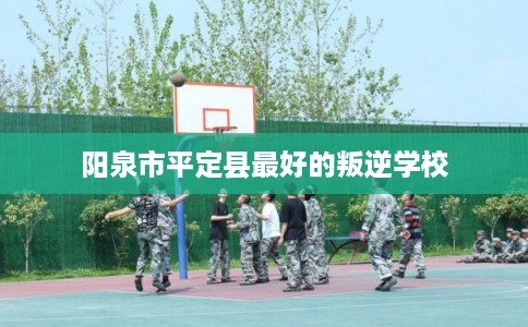 阳泉市平定县最好的叛逆学校 阳泉市平定县最好的叛逆学校
