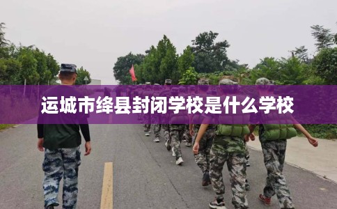 运城市绛县封闭学校是什么学校 运城市绛县封闭学校是什么学校