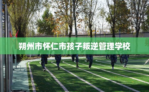 朔州市怀仁市孩子叛逆管理学校
