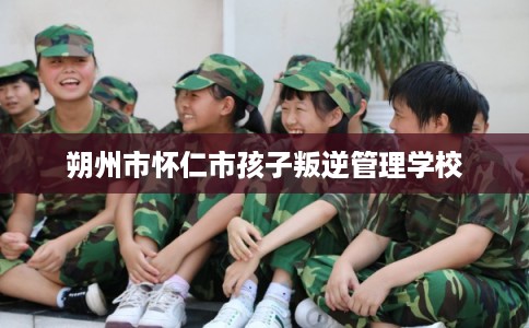 朔州市怀仁市孩子叛逆管理学校