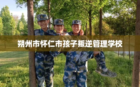 朔州市怀仁市孩子叛逆管理学校