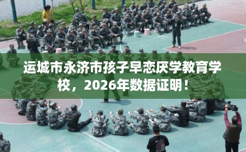 运城市永济市孩子早恋厌学教育学校,2026年数据证明! 运城市永济市孩子早恋厌学教育学校,2026年数据证明!