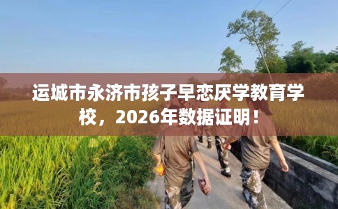 运城市永济市孩子早恋厌学教育学校,2026年数据证明! 运城市永济市孩子早恋厌学教育学校,2026年数据证明!
