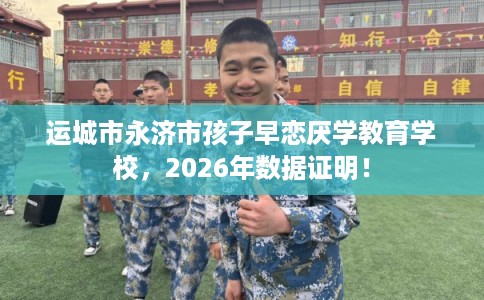 运城市永济市孩子早恋厌学教育学校，2026年数据证明！