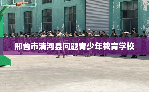 邢台市清河县问题青少年教育学校 邢台市清河县问题青少年教育学校
