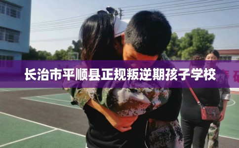 长治市平顺县正规叛逆期孩子学校 长治市平顺县正规叛逆期孩子学校