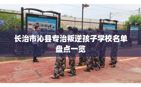 长治市沁县专治叛逆孩子学校名单盘点一览