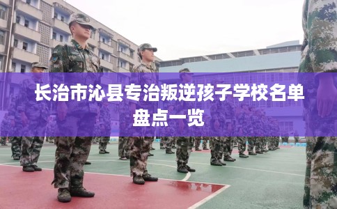 长治市沁县专治叛逆孩子学校名单盘点一览