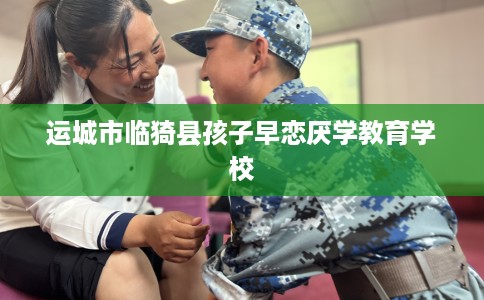 运城市临猗县孩子早恋厌学教育学校 运城市临猗县孩子早恋厌学教育学校