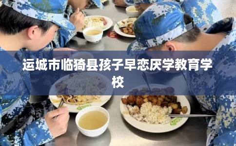 运城市临猗县孩子早恋厌学教育学校 运城市临猗县孩子早恋厌学教育学校