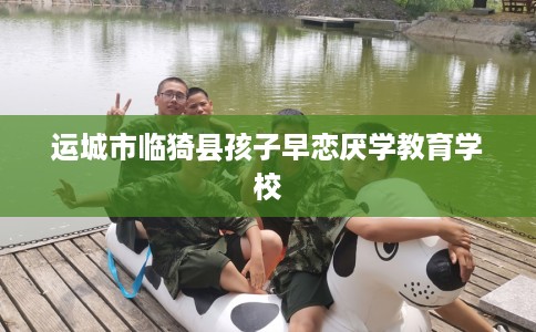运城市临猗县孩子早恋厌学教育学校 运城市临猗县孩子早恋厌学教育学校