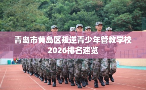 青岛市黄岛区叛逆青少年管教学校2026排名速览