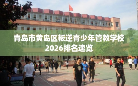 青岛市黄岛区叛逆青少年管教学校2026排名速览
