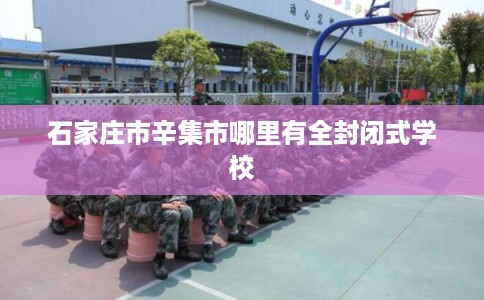 石家庄市辛集市哪里有全封闭式学校 石家庄市辛集市哪里有全封闭式学校