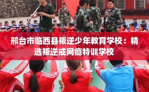 邢台市临西县叛逆少年教育学校：精选叛逆戒网瘾特训学校
