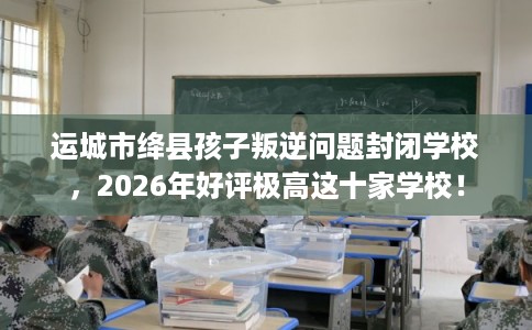 运城市绛县孩子叛逆问题封闭学校，2026年好评极高这十家学校！