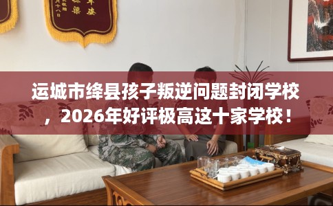 运城市绛县孩子叛逆问题封闭学校，2026年好评极高这十家学校！