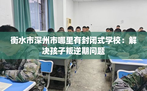 衡水市深州市哪里有封闭式学校：解决孩子叛逆期问题