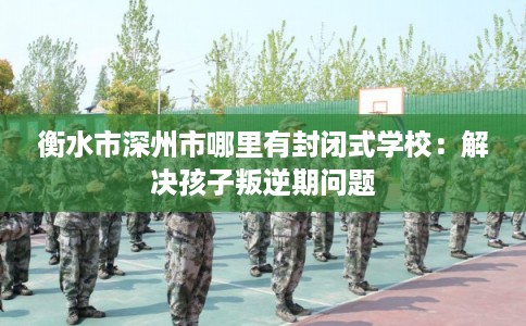 衡水市深州市哪里有封闭式学校：解决孩子叛逆期问题