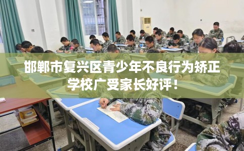 邯郸市复兴区青少年不良行为矫正学校广受家长好评！
