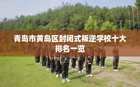 青岛市黄岛区封闭式叛逆学校十大排名一览