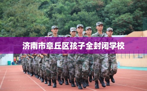 济南市章丘区孩子全封闭学校 济南市章丘区孩子全封闭学校