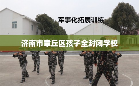 济南市章丘区孩子全封闭学校 济南市章丘区孩子全封闭学校