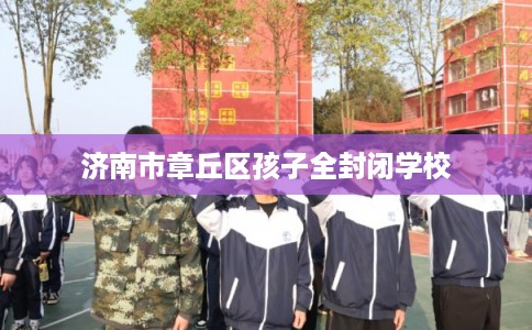济南市章丘区孩子全封闭学校 济南市章丘区孩子全封闭学校